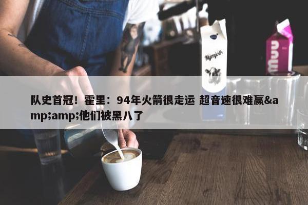 队史首冠！霍里：94年火箭很走运 超音速很难赢&amp;他们被黑八了