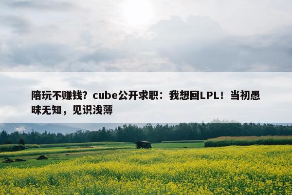 陪玩不赚钱？cube公开求职：我想回LPL！当初愚昧无知，见识浅薄