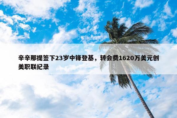 辛辛那提签下23岁中锋登基，转会费1620万美元创美职联纪录