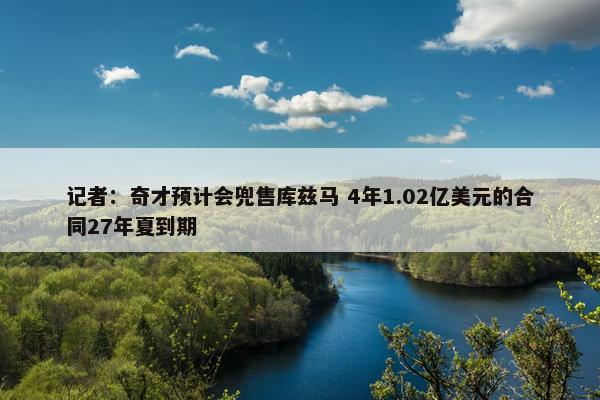 记者：奇才预计会兜售库兹马 4年1.02亿美元的合同27年夏到期