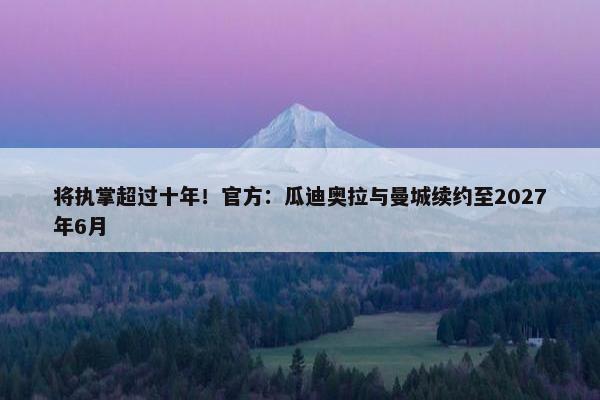 将执掌超过十年！官方：瓜迪奥拉与曼城续约至2027年6月