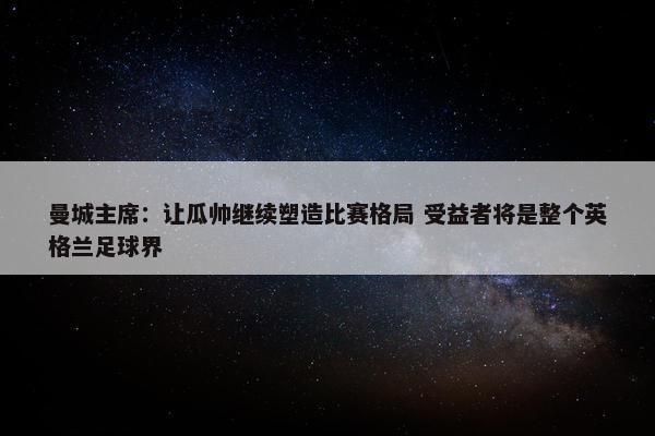 曼城主席：让瓜帅继续塑造比赛格局 受益者将是整个英格兰足球界