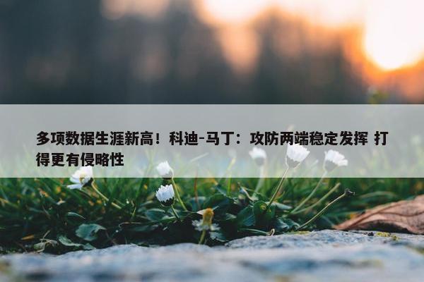 多项数据生涯新高！科迪-马丁：攻防两端稳定发挥 打得更有侵略性