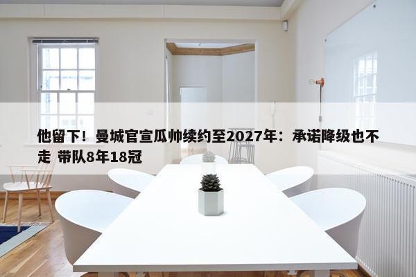 他留下！曼城官宣瓜帅续约至2027年：承诺降级也不走 带队8年18冠