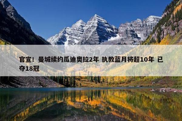 官宣！曼城续约瓜迪奥拉2年 执教蓝月将超10年 已夺18冠