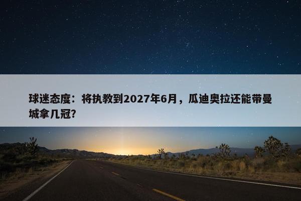 球迷态度：将执教到2027年6月，瓜迪奥拉还能带曼城拿几冠？