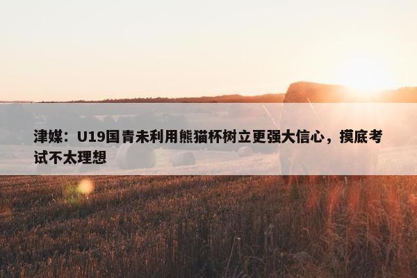 津媒：U19国青未利用熊猫杯树立更强大信心，摸底考试不太理想