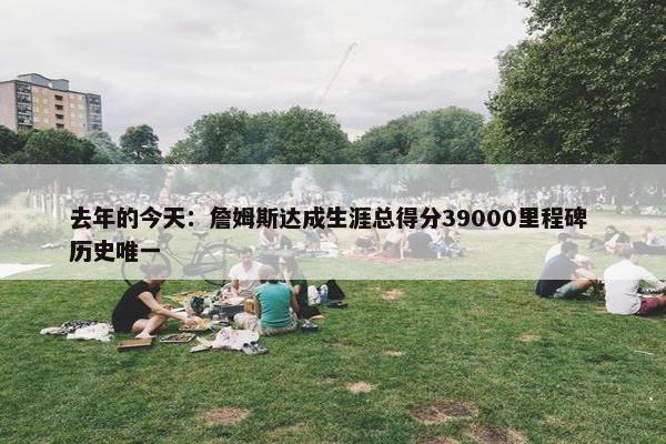 去年的今天：詹姆斯达成生涯总得分39000里程碑 历史唯一