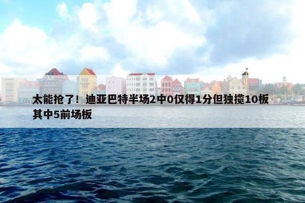 太能抢了！迪亚巴特半场2中0仅得1分但独揽10板 其中5前场板