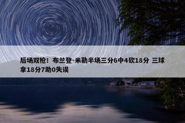 后场双枪！布兰登-米勒半场三分6中4砍18分 三球拿18分7助0失误