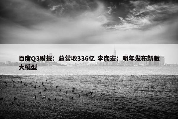 百度Q3财报：总营收336亿 李彦宏：明年发布新版大模型