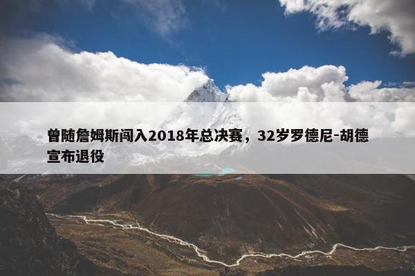 曾随詹姆斯闯入2018年总决赛，32岁罗德尼-胡德宣布退役