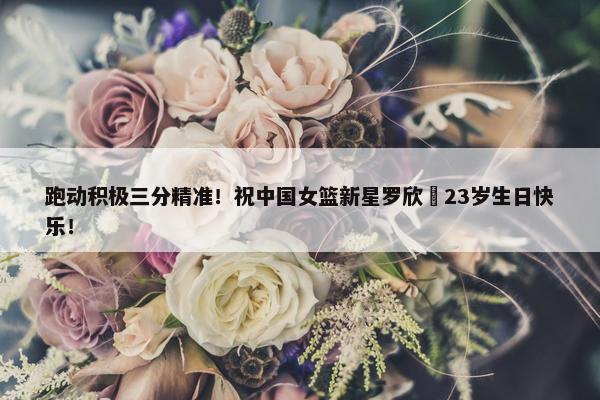 跑动积极三分精准！祝中国女篮新星罗欣棫23岁生日快乐！