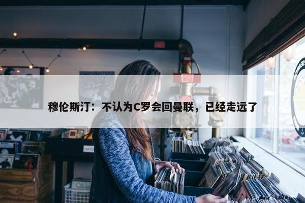 穆伦斯汀：不认为C罗会回曼联，已经走远了