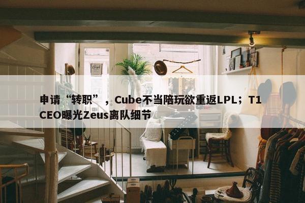 申请“转职”，Cube不当陪玩欲重返LPL；T1 CEO曝光Zeus离队细节