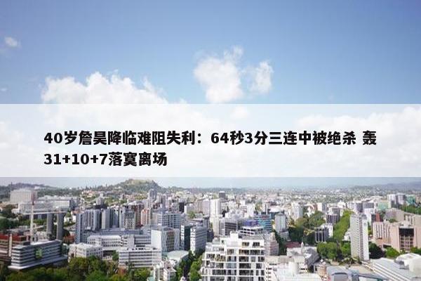 40岁詹昊降临难阻失利：64秒3分三连中被绝杀 轰31+10+7落寞离场