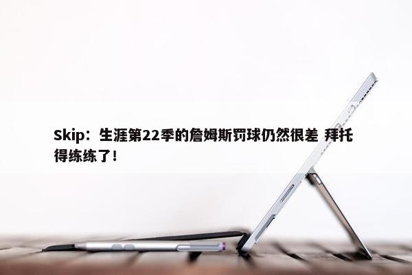 Skip：生涯第22季的詹姆斯罚球仍然很差 拜托 得练练了！