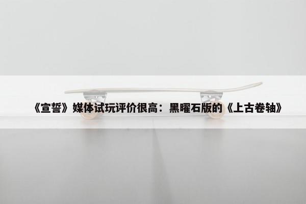 《宣誓》媒体试玩评价很高：黑曜石版的《上古卷轴》