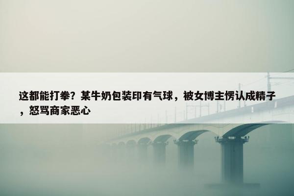 这都能打拳？某牛奶包装印有气球，被女博主愣认成精子，怒骂商家恶心