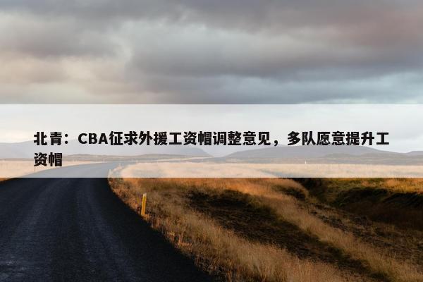 北青：CBA征求外援工资帽调整意见，多队愿意提升工资帽