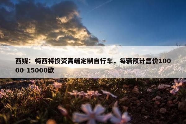 西媒：梅西将投资高端定制自行车，每辆预计售价10000-15000欧