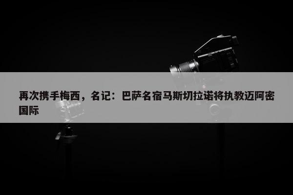 再次携手梅西，名记：巴萨名宿马斯切拉诺将执教迈阿密国际