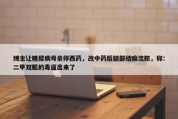 博主让糖尿病母亲停西药，改中药后腿部结痂流脓，称：二甲双胍的毒逼出来了