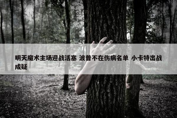 明天魔术主场迎战活塞 波普不在伤病名单 小卡特出战成疑