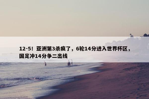 12-5！亚洲第3杀疯了，6轮14分进入世界杯区，国足冲14分争二出线