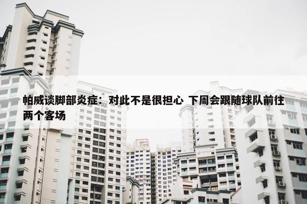 帕威谈脚部炎症：对此不是很担心 下周会跟随球队前往两个客场