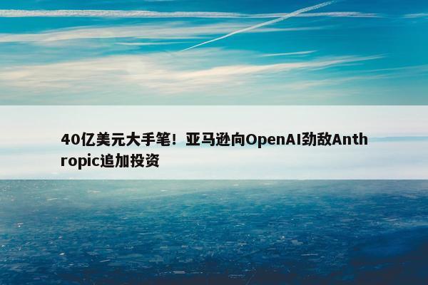 40亿美元大手笔！亚马逊向OpenAI劲敌Anthropic追加投资