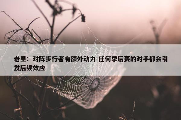 老里：对阵步行者有额外动力 任何季后赛的对手都会引发后续效应