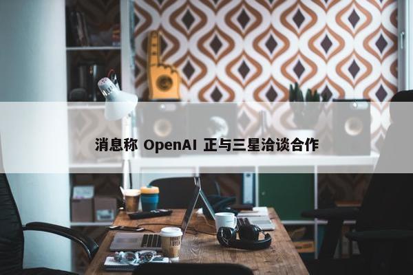 消息称 OpenAI 正与三星洽谈合作