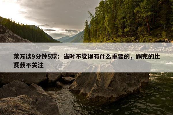 莱万谈9分钟5球：当时不觉得有什么重要的，踢完的比赛我不关注