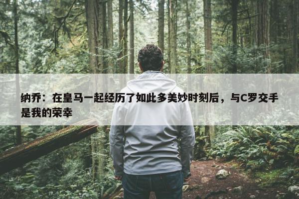 纳乔：在皇马一起经历了如此多美妙时刻后，与C罗交手是我的荣幸