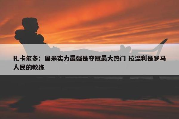 扎卡尔多：国米实力最强是夺冠最大热门 拉涅利是罗马人民的教练