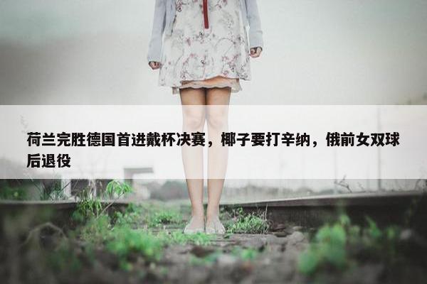 荷兰完胜德国首进戴杯决赛，椰子要打辛纳，俄前女双球后退役