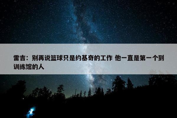 雷吉：别再说篮球只是约基奇的工作 他一直是第一个到训练馆的人