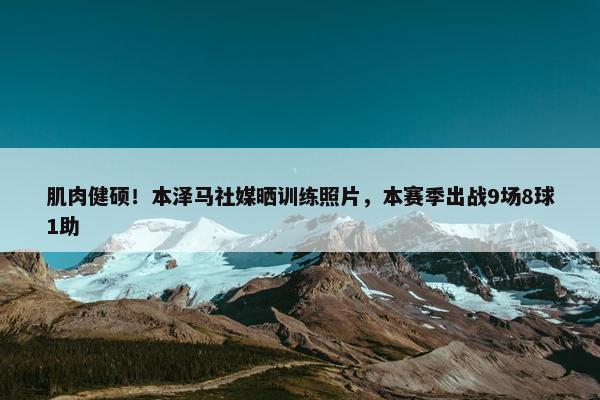 肌肉健硕！本泽马社媒晒训练照片，本赛季出战9场8球1助