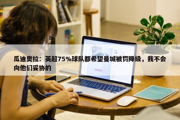 瓜迪奥拉：英超75%球队都希望曼城被罚降级，我不会向他们妥协的