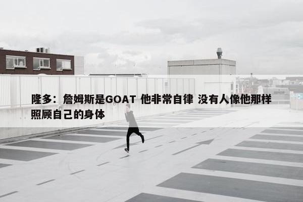 隆多：詹姆斯是GOAT 他非常自律 没有人像他那样照顾自己的身体