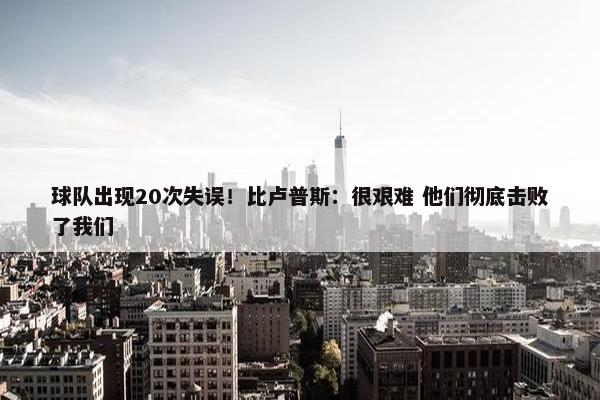 球队出现20次失误！比卢普斯：很艰难 他们彻底击败了我们