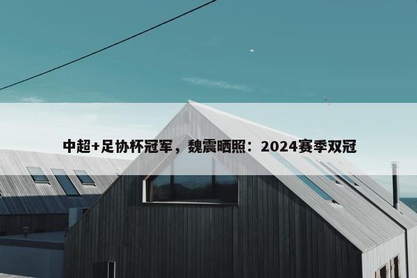 中超+足协杯冠军，魏震晒照：2024赛季双冠