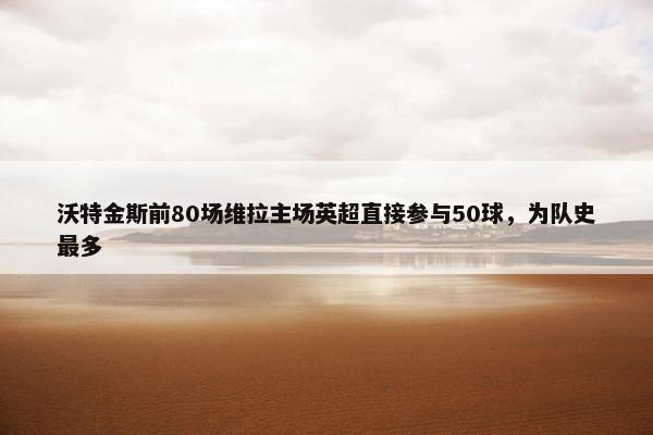 沃特金斯前80场维拉主场英超直接参与50球，为队史最多