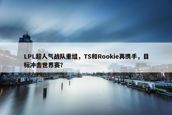 LPL超人气战队重组，TS和Rookie再携手，目标冲击世界赛？