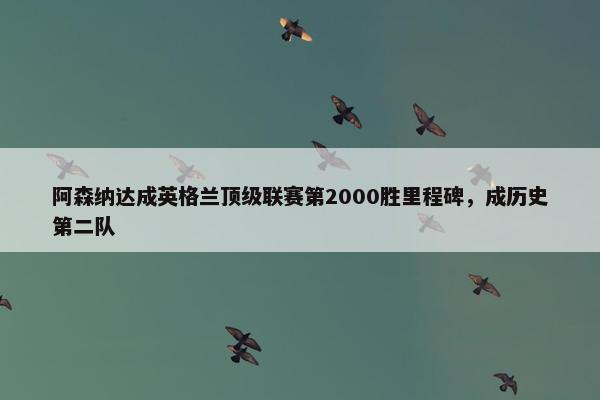 阿森纳达成英格兰顶级联赛第2000胜里程碑，成历史第二队