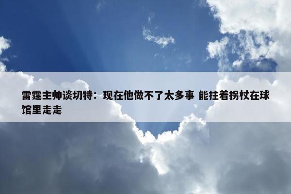 雷霆主帅谈切特：现在他做不了太多事 能拄着拐杖在球馆里走走