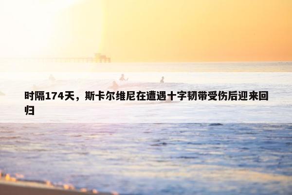 时隔174天，斯卡尔维尼在遭遇十字韧带受伤后迎来回归