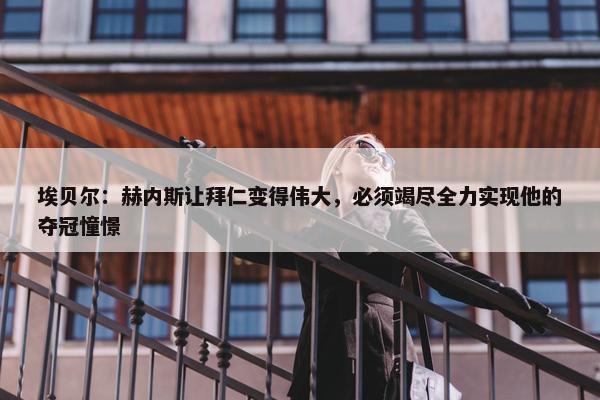 埃贝尔：赫内斯让拜仁变得伟大，必须竭尽全力实现他的夺冠憧憬