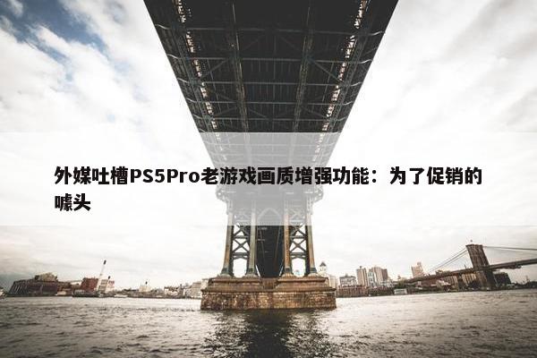 外媒吐槽PS5Pro老游戏画质增强功能：为了促销的噱头